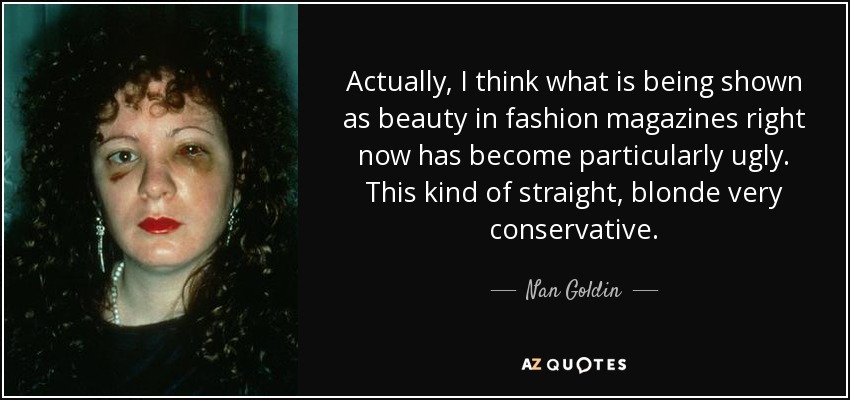 Actually, I think what is being shown as beauty in fashion magazines right now has become particularly ugly. This kind of straight, blonde very conservative. - Nan Goldin