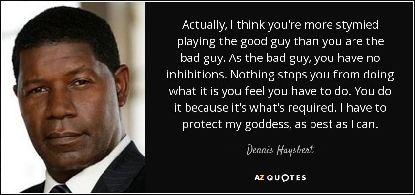 Actually, I think you're more stymied playing the good guy than you are the bad guy. As the bad guy, you have no inhibitions. Nothing stops you from doing what it is you feel you have to do. You do it because it's what's required. I have to protect my goddess, as best as I can. - Dennis Haysbert