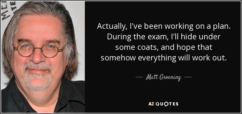 Actually, I've been working on a plan. During the exam, I'll hide under some coats, and hope that somehow everything will work out. - Matt Groening