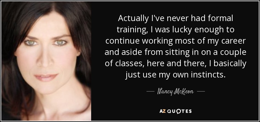 Actually I've never had formal training, I was lucky enough to continue working most of my career and aside from sitting in on a couple of classes, here and there, I basically just use my own instincts. - Nancy McKeon