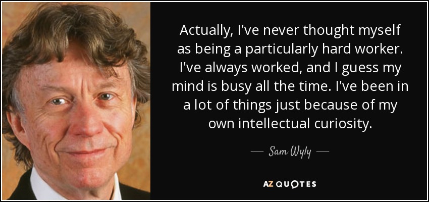 Actually, I've never thought myself as being a particularly hard worker. I've always worked, and I guess my mind is busy all the time. I've been in a lot of things just because of my own intellectual curiosity. - Sam Wyly