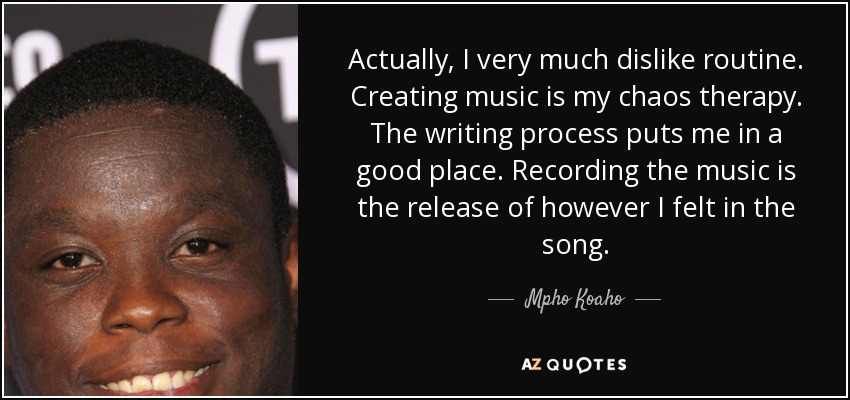 Actually, I very much dislike routine. Creating music is my chaos therapy. The writing process puts me in a good place. Recording the music is the release of however I felt in the song. - Mpho Koaho
