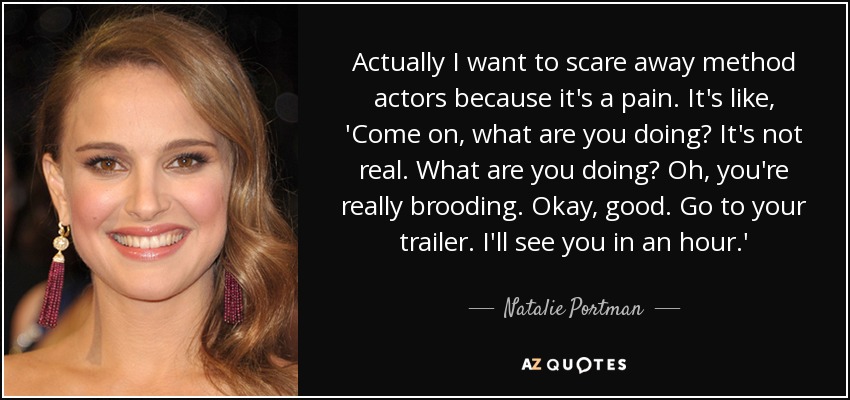 Actually I want to scare away method actors because it's a pain. It's like, 'Come on, what are you doing? It's not real. What are you doing? Oh, you're really brooding. Okay, good. Go to your trailer. I'll see you in an hour.' - Natalie Portman