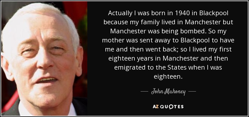 Actually I was born in 1940 in Blackpool because my family lived in Manchester but Manchester was being bombed. So my mother was sent away to Blackpool to have me and then went back; so I lived my first eighteen years in Manchester and then emigrated to the States when I was eighteen. - John Mahoney