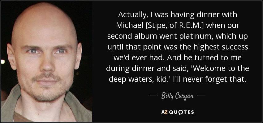 Actually, I was having dinner with Michael [Stipe, of R.E.M.] when our second album went platinum, which up until that point was the highest success we'd ever had. And he turned to me during dinner and said, 'Welcome to the deep waters, kid.' I'll never forget that. - Billy Corgan