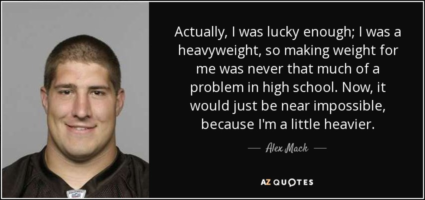 Actually, I was lucky enough; I was a heavyweight, so making weight for me was never that much of a problem in high school. Now, it would just be near impossible, because I'm a little heavier. - Alex Mack