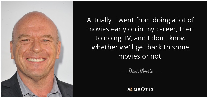 Actually, I went from doing a lot of movies early on in my career, then to doing TV, and I don't know whether we'll get back to some movies or not. - Dean Norris