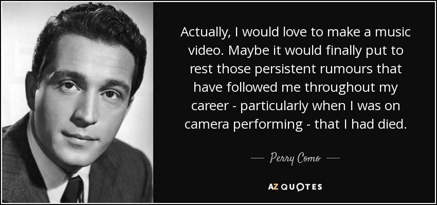 Actually, I would love to make a music video. Maybe it would finally put to rest those persistent rumours that have followed me throughout my career - particularly when I was on camera performing - that I had died. - Perry Como