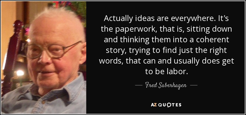 Actually ideas are everywhere. It's the paperwork, that is, sitting down and thinking them into a coherent story, trying to find just the right words, that can and usually does get to be labor. - Fred Saberhagen