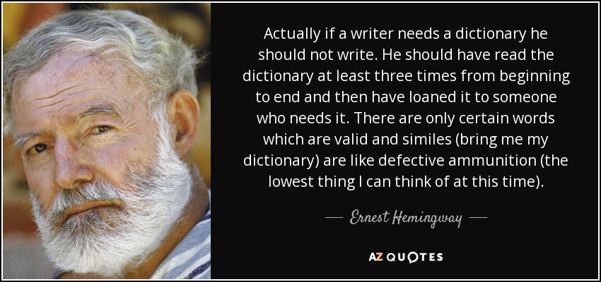 Actually if a writer needs a dictionary he should not write. He should have read the dictionary at least three times from beginning to end and then have loaned it to someone who needs it. There are only certain words which are valid and similes (bring me my dictionary) are like defective ammunition (the lowest thing I can think of at this time). - Ernest Hemingway