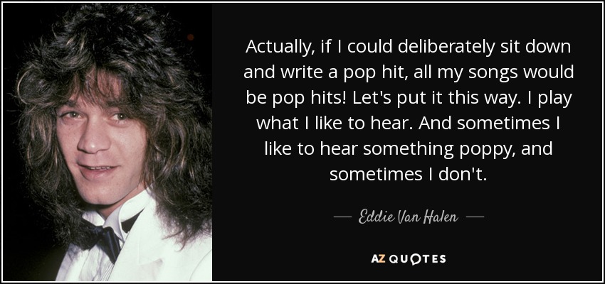 Actually, if I could deliberately sit down and write a pop hit, all my songs would be pop hits! Let's put it this way. I play what I like to hear. And sometimes I like to hear something poppy, and sometimes I don't. - Eddie Van Halen