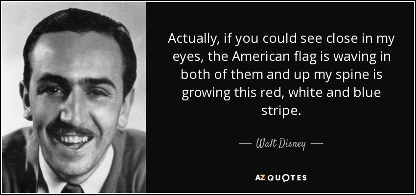 Actually, if you could see close in my eyes, the American flag is waving in both of them and up my spine is growing this red, white and blue stripe. - Walt Disney