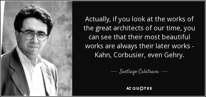 Actually, if you look at the works of the great architects of our time, you can see that their most beautiful works are always their later works - Kahn, Corbusier, even Gehry. - Santiago Calatrava