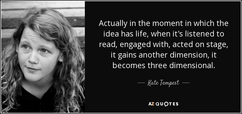 Actually in the moment in which the idea has life, when it's listened to read, engaged with, acted on stage, it gains another dimension, it becomes three dimensional. - Kate Tempest