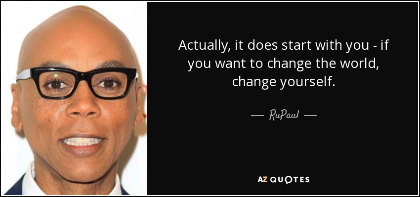 Actually, it does start with you - if you want to change the world, change yourself. - RuPaul