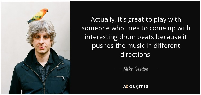 Actually, it's great to play with someone who tries to come up with interesting drum beats because it pushes the music in different directions. - Mike Gordon