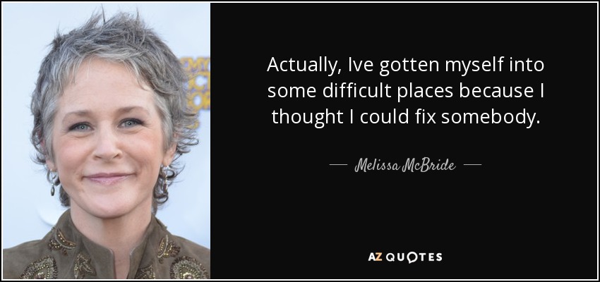 Actually, Ive gotten myself into some difficult places because I thought I could fix somebody. - Melissa McBride