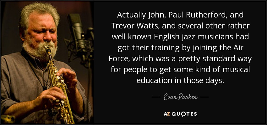 Actually John, Paul Rutherford, and Trevor Watts, and several other rather well known English jazz musicians had got their training by joining the Air Force, which was a pretty standard way for people to get some kind of musical education in those days. - Evan Parker