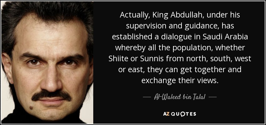 Actually, King Abdullah, under his supervision and guidance, has established a dialogue in Saudi Arabia whereby all the population, whether Shiite or Sunnis from north, south, west or east, they can get together and exchange their views. - Al-Waleed bin Talal