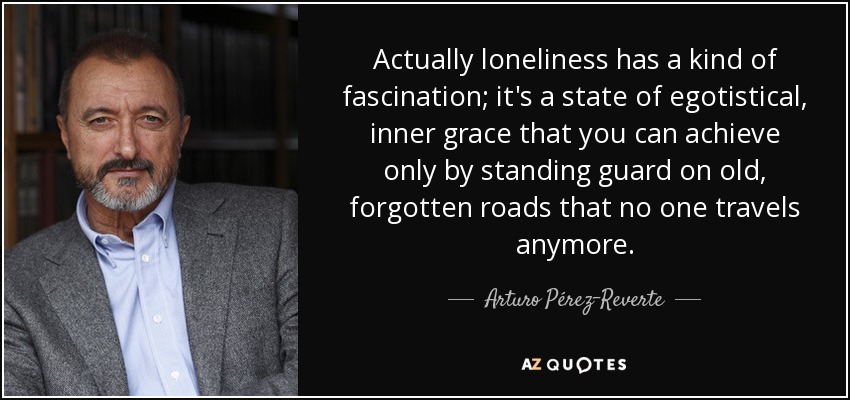 Actually loneliness has a kind of fascination; it's a state of egotistical, inner grace that you can achieve only by standing guard on old, forgotten roads that no one travels anymore. - Arturo Pérez-Reverte