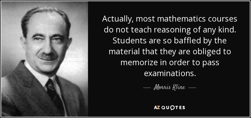 Actually, most mathematics courses do not teach reasoning of any kind. Students are so baffled by the material that they are obliged to memorize in order to pass examinations. - Morris Kline
