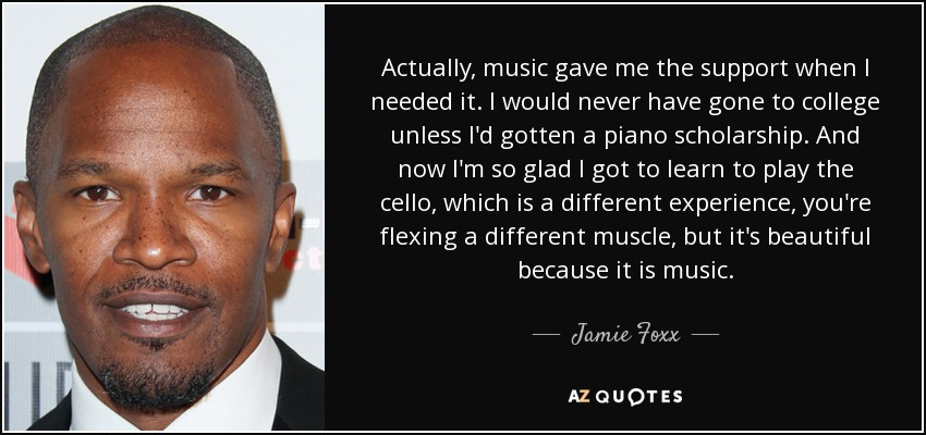 Actually, music gave me the support when I needed it. I would never have gone to college unless I'd gotten a piano scholarship. And now I'm so glad I got to learn to play the cello, which is a different experience, you're flexing a different muscle, but it's beautiful because it is music. - Jamie Foxx