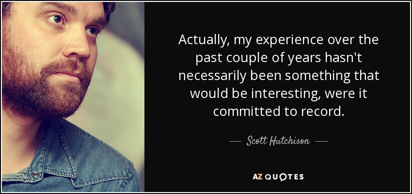 Actually, my experience over the past couple of years hasn't necessarily been something that would be interesting, were it committed to record. - Scott Hutchison