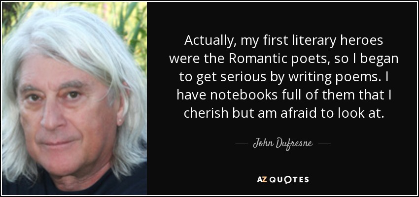 Actually, my first literary heroes were the Romantic poets, so I began to get serious by writing poems. I have notebooks full of them that I cherish but am afraid to look at. - John Dufresne