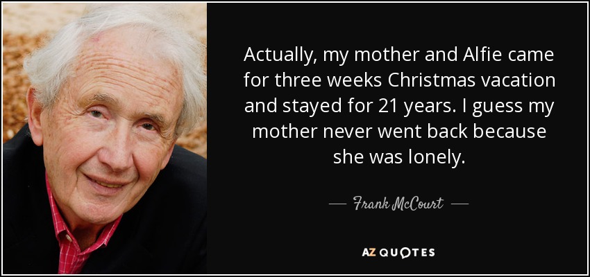 Actually, my mother and Alfie came for three weeks Christmas vacation and stayed for 21 years. I guess my mother never went back because she was lonely. - Frank McCourt