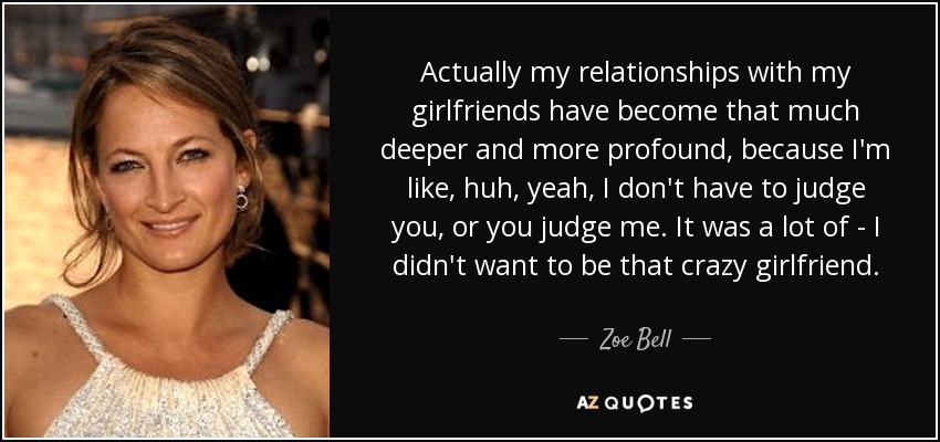 Actually my relationships with my girlfriends have become that much deeper and more profound, because I'm like, huh, yeah, I don't have to judge you, or you judge me. It was a lot of - I didn't want to be that crazy girlfriend. - Zoe Bell