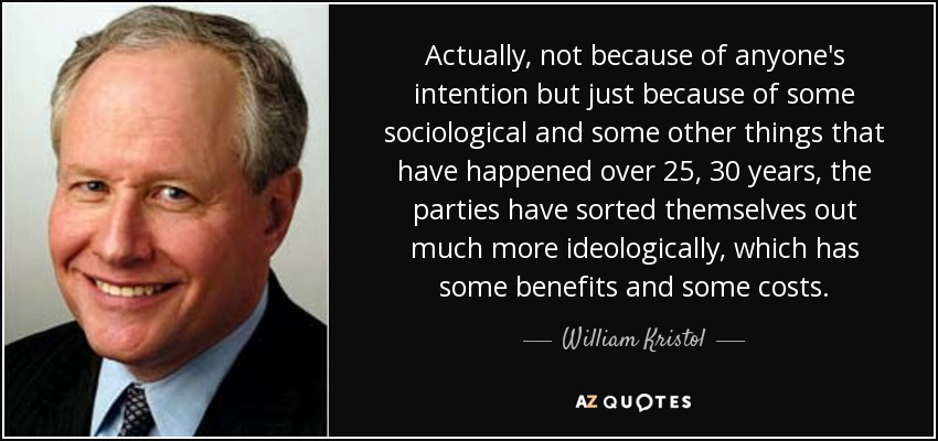 Actually, not because of anyone's intention but just because of some sociological and some other things that have happened over 25, 30 years, the parties have sorted themselves out much more ideologically, which has some benefits and some costs. - William Kristol