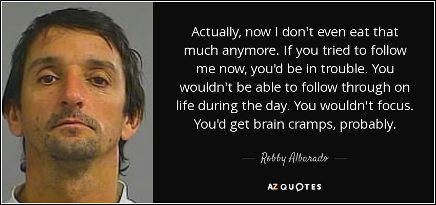 Actually, now I don't even eat that much anymore. If you tried to follow me now, you'd be in trouble. You wouldn't be able to follow through on life during the day. You wouldn't focus. You'd get brain cramps, probably. - Robby Albarado