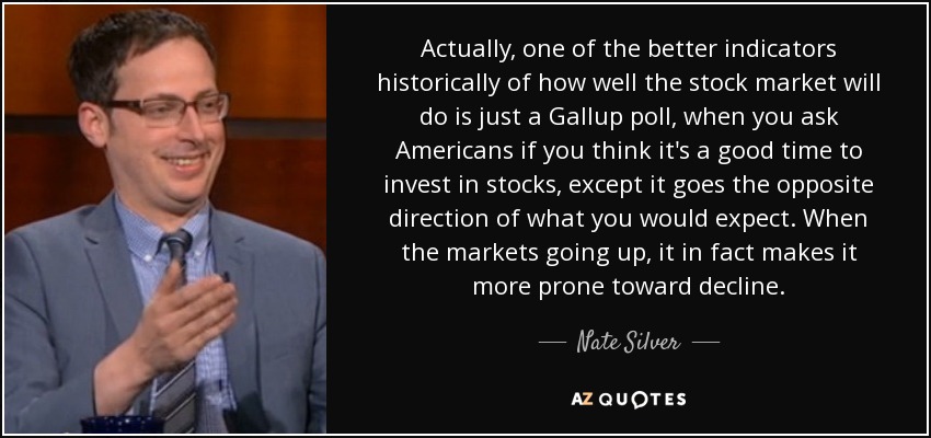 Actually, one of the better indicators historically of how well the stock market will do is just a Gallup poll, when you ask Americans if you think it's a good time to invest in stocks, except it goes the opposite direction of what you would expect. When the markets going up, it in fact makes it more prone toward decline. - Nate Silver