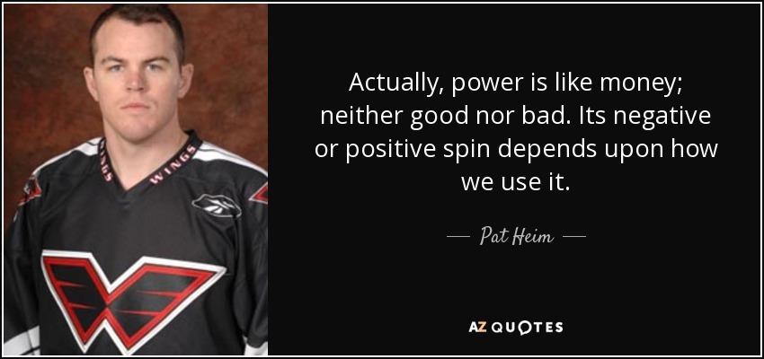 Actually, power is like money; neither good nor bad. Its negative or positive spin depends upon how we use it. - Pat Heim