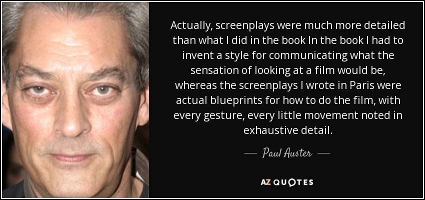 Actually, screenplays were much more detailed than what I did in the book In the book I had to invent a style for communicating what the sensation of looking at a film would be, whereas the screenplays I wrote in Paris were actual blueprints for how to do the film, with every gesture, every little movement noted in exhaustive detail. - Paul Auster