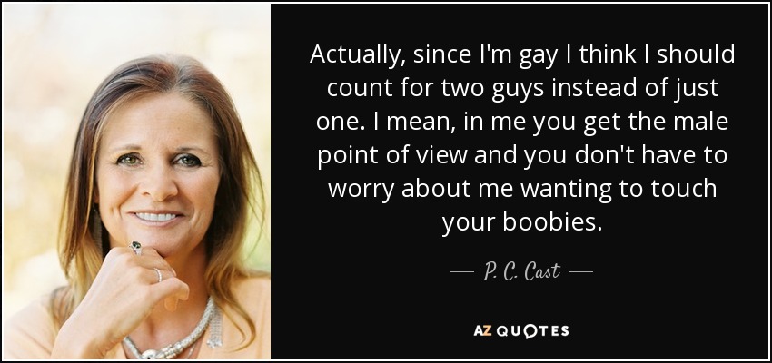 Actually, since I'm gay I think I should count for two guys instead of just one. I mean, in me you get the male point of view and you don't have to worry about me wanting to touch your boobies. - P. C. Cast