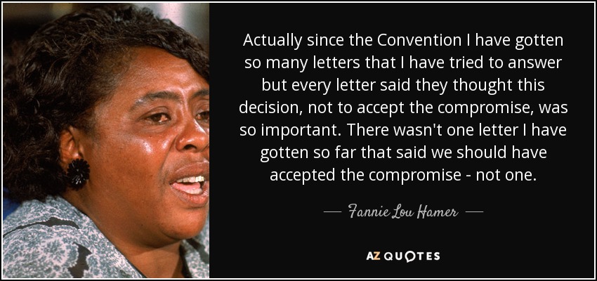 Actually since the Convention I have gotten so many letters that I have tried to answer but every letter said they thought this decision, not to accept the compromise, was so important. There wasn't one letter I have gotten so far that said we should have accepted the compromise - not one. - Fannie Lou Hamer