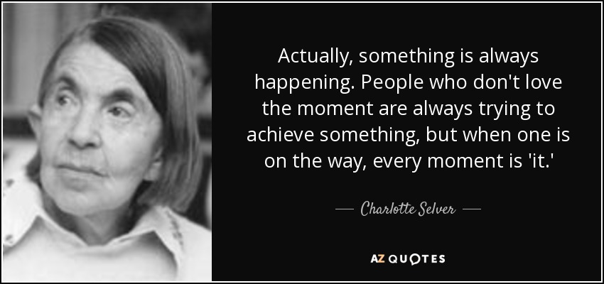 Actually, something is always happening. People who don't love the moment are always trying to achieve something, but when one is on the way, every moment is 'it.' - Charlotte Selver