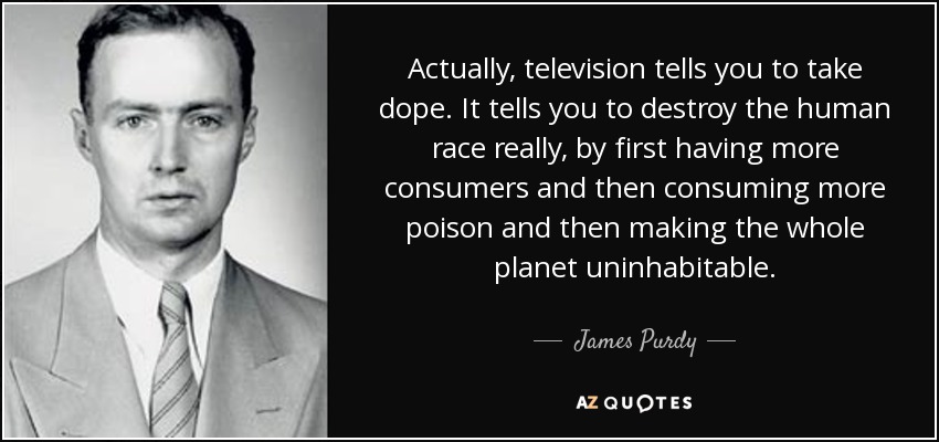 Actually, television tells you to take dope. It tells you to destroy the human race really, by first having more consumers and then consuming more poison and then making the whole planet uninhabitable. - James Purdy