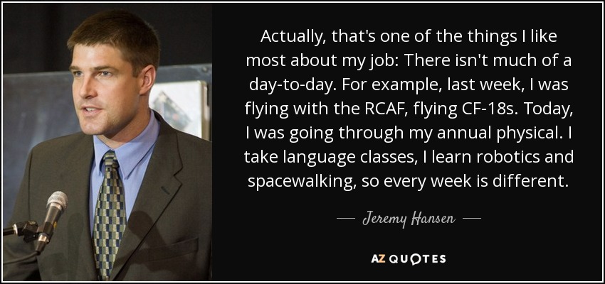 Actually, that's one of the things I like most about my job: There isn't much of a day-to-day. For example, last week, I was flying with the RCAF, flying CF-18s. Today, I was going through my annual physical. I take language classes, I learn robotics and spacewalking, so every week is different. - Jeremy Hansen