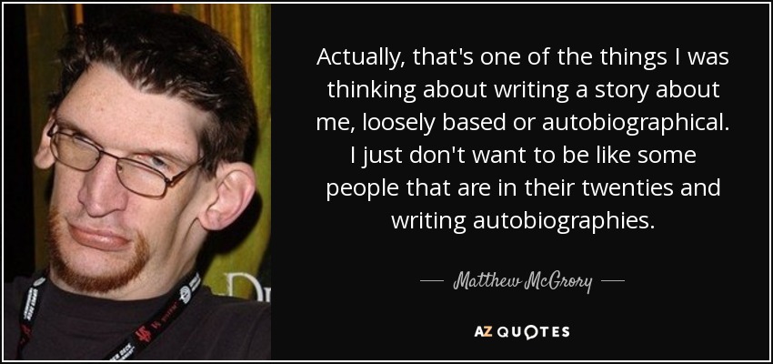 Actually, that's one of the things I was thinking about writing a story about me, loosely based or autobiographical. I just don't want to be like some people that are in their twenties and writing autobiographies. - Matthew McGrory