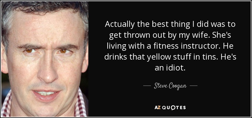 Actually the best thing I did was to get thrown out by my wife. She's living with a fitness instructor. He drinks that yellow stuff in tins. He's an idiot. - Steve Coogan