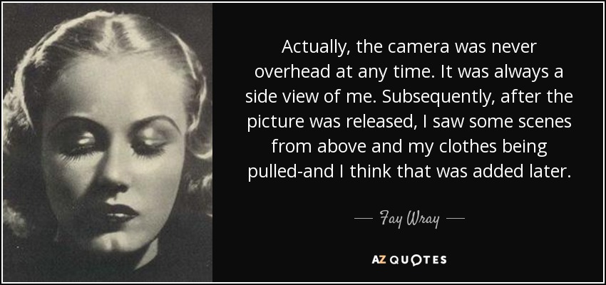 Actually, the camera was never overhead at any time. It was always a side view of me. Subsequently, after the picture was released, I saw some scenes from above and my clothes being pulled-and I think that was added later. - Fay Wray