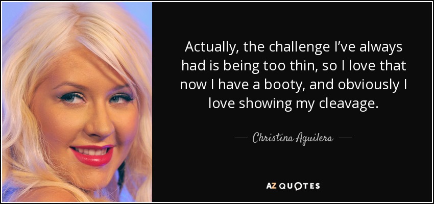 Actually, the challenge I’ve always had is being too thin, so I love that now I have a booty, and obviously I love showing my cleavage. - Christina Aguilera