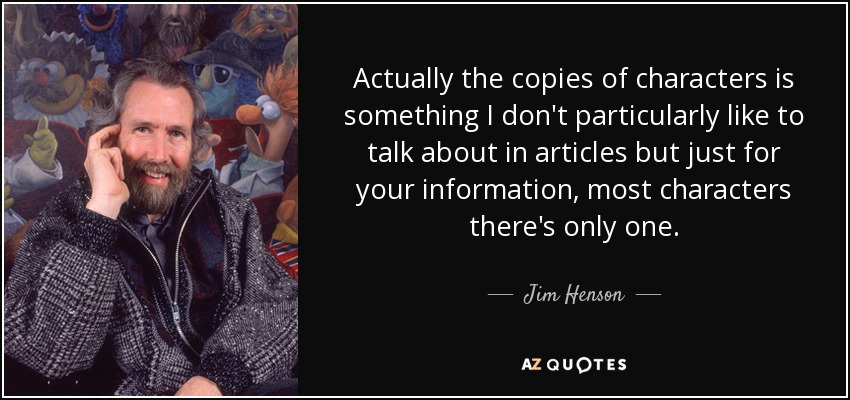 Actually the copies of characters is something I don't particularly like to talk about in articles but just for your information, most characters there's only one. - Jim Henson