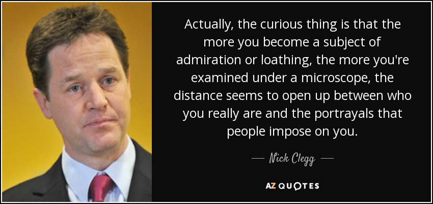 Actually, the curious thing is that the more you become a subject of admiration or loathing, the more you're examined under a microscope, the distance seems to open up between who you really are and the portrayals that people impose on you. - Nick Clegg