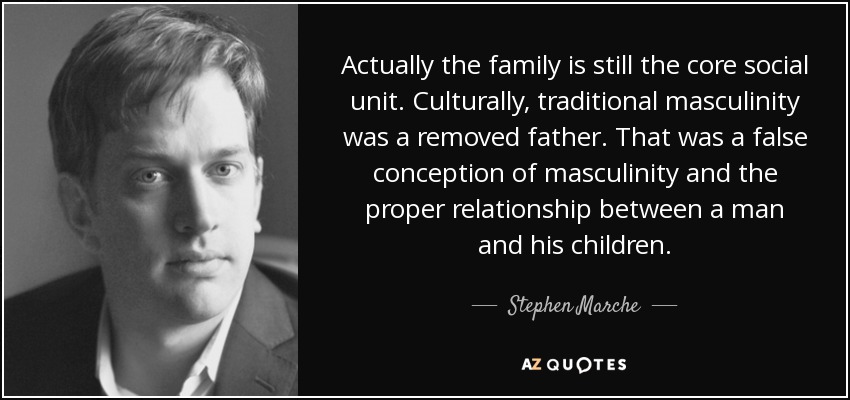 Actually the family is still the core social unit. Culturally, traditional masculinity was a removed father. That was a false conception of masculinity and the proper relationship between a man and his children. - Stephen Marche