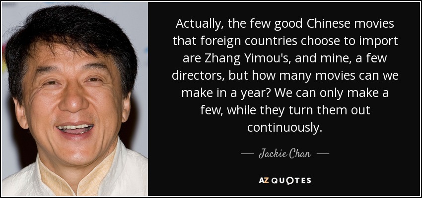 Actually, the few good Chinese movies that foreign countries choose to import are Zhang Yimou's, and mine, a few directors, but how many movies can we make in a year? We can only make a few, while they turn them out continuously. - Jackie Chan