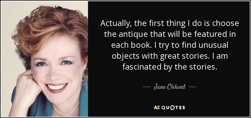 Actually, the first thing I do is choose the antique that will be featured in each book. I try to find unusual objects with great stories. I am fascinated by the stories. - Jane Cleland
