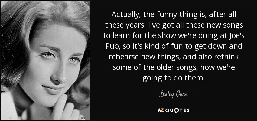 Actually, the funny thing is, after all these years, I've got all these new songs to learn for the show we're doing at Joe's Pub, so it's kind of fun to get down and rehearse new things, and also rethink some of the older songs, how we're going to do them. - Lesley Gore